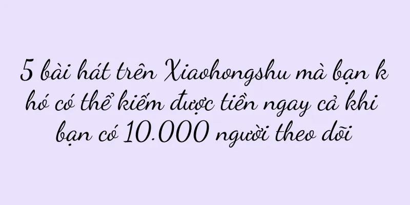 5 bài hát trên Xiaohongshu mà bạn khó có thể kiếm được tiền ngay cả khi bạn có 10.000 người theo dõi