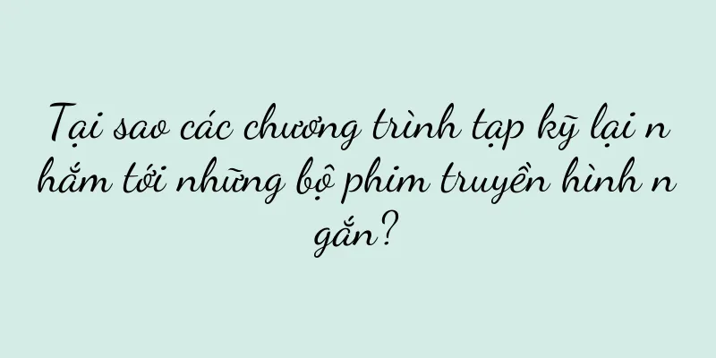Tại sao các chương trình tạp kỹ lại nhắm tới những bộ phim truyền hình ngắn?