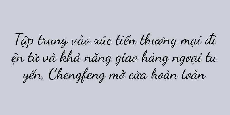 Tập trung vào xúc tiến thương mại điện tử và khả năng giao hàng ngoại tuyến, Chengfeng mở cửa hoàn toàn