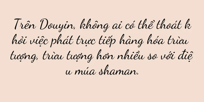 Trên Douyin, không ai có thể thoát khỏi việc phát trực tiếp hàng hóa trừu tượng, trừu tượng hơn nhiều so với điệu múa shaman.