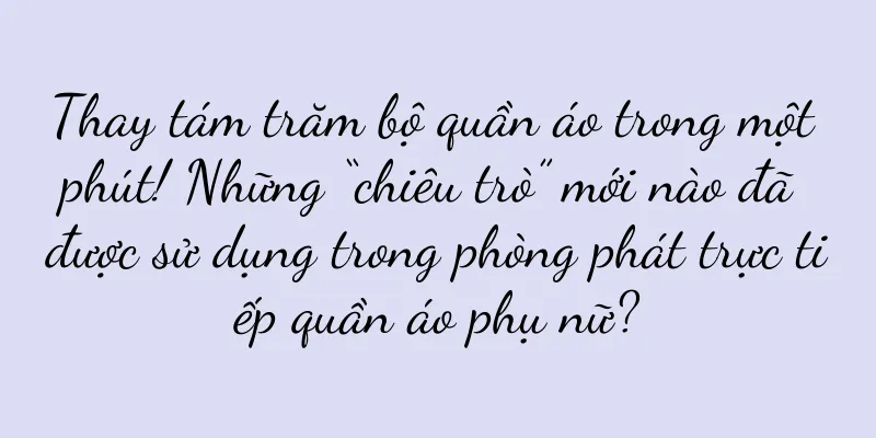 Thay tám trăm bộ quần áo trong một phút! Những “chiêu trò” mới nào đã được sử dụng trong phòng phát trực tiếp quần áo phụ nữ?