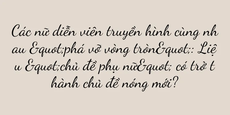 Các nữ diễn viên truyền hình cùng nhau "phá vỡ vòng tròn": Liệu "chủ đề phụ nữ" có trở thành chủ đề nóng mới?
