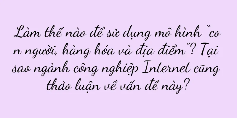 Làm thế nào để sử dụng mô hình “con người, hàng hóa và địa điểm”? Tại sao ngành công nghiệp Internet cũng thảo luận về vấn đề này?