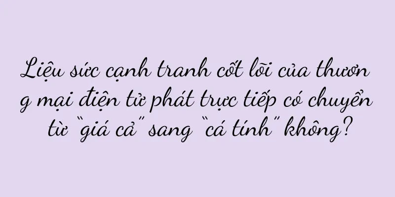 Liệu sức cạnh tranh cốt lõi của thương mại điện tử phát trực tiếp có chuyển từ “giá cả” sang “cá tính” không?