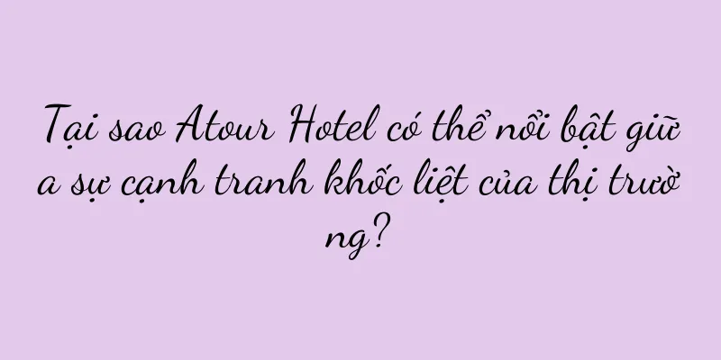 Tại sao Atour Hotel có thể nổi bật giữa sự cạnh tranh khốc liệt của thị trường?
