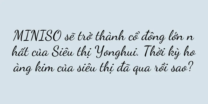 MINISO sẽ trở thành cổ đông lớn nhất của Siêu thị Yonghui. Thời kỳ hoàng kim của siêu thị đã qua rồi sao?