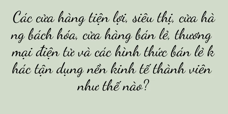 Các cửa hàng tiện lợi, siêu thị, cửa hàng bách hóa, cửa hàng bán lẻ, thương mại điện tử và các hình thức bán lẻ khác tận dụng nền kinh tế thành viên như thế nào?
