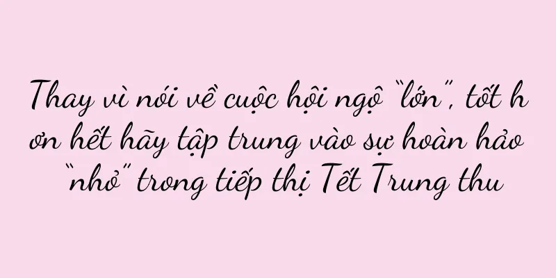 Thay vì nói về cuộc hội ngộ “lớn”, tốt hơn hết hãy tập trung vào sự hoàn hảo “nhỏ” trong tiếp thị Tết Trung thu