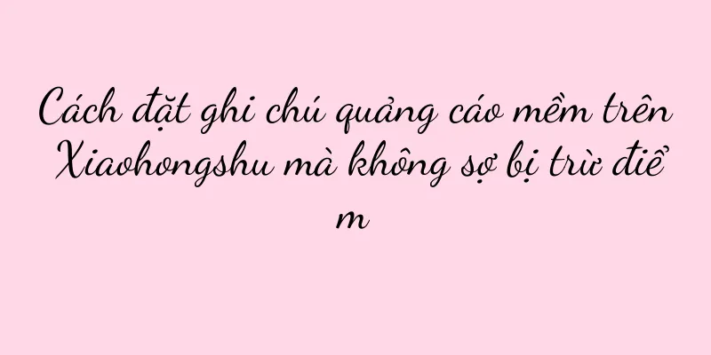 Cách đặt ghi chú quảng cáo mềm trên Xiaohongshu mà không sợ bị trừ điểm