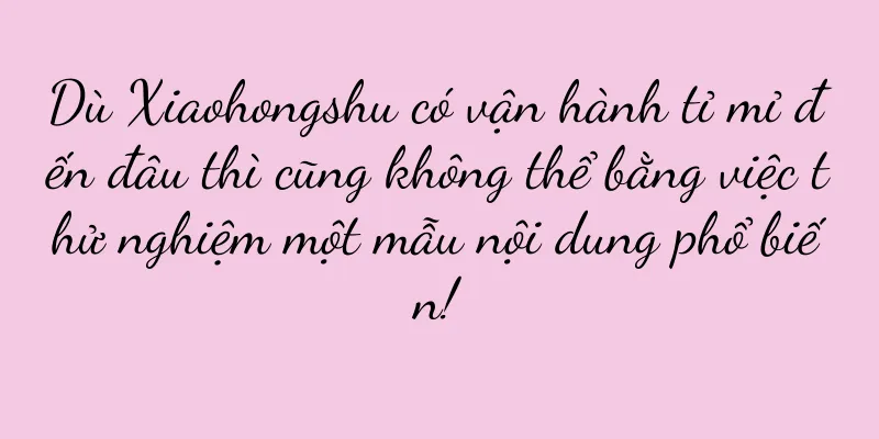 Dù Xiaohongshu có vận hành tỉ mỉ đến đâu thì cũng không thể bằng việc thử nghiệm một mẫu nội dung phổ biến!