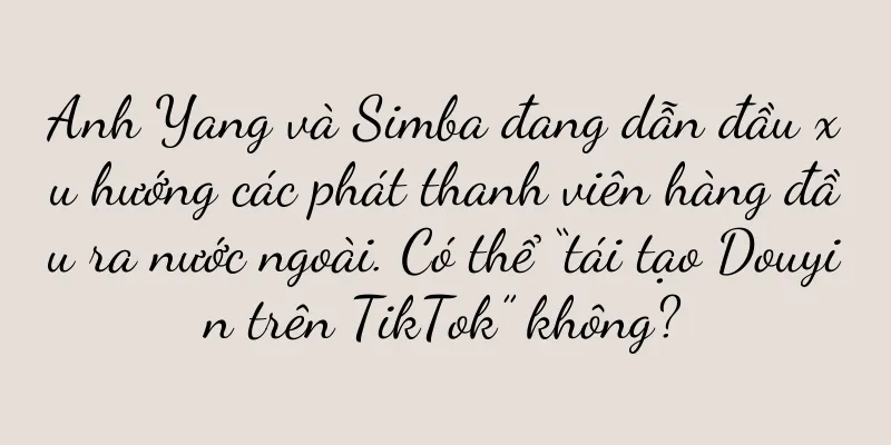 Anh Yang và Simba đang dẫn đầu xu hướng các phát thanh viên hàng đầu ra nước ngoài. Có thể “tái tạo Douyin trên TikTok” không?