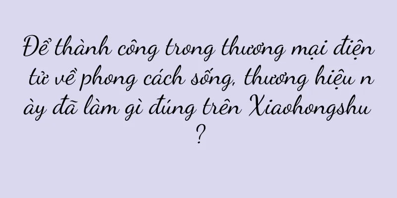 Để thành công trong thương mại điện tử về phong cách sống, thương hiệu này đã làm gì đúng trên Xiaohongshu?