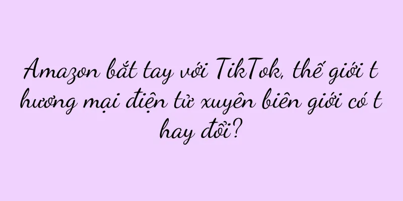Amazon bắt tay với TikTok, thế giới thương mại điện tử xuyên biên giới có thay đổi?