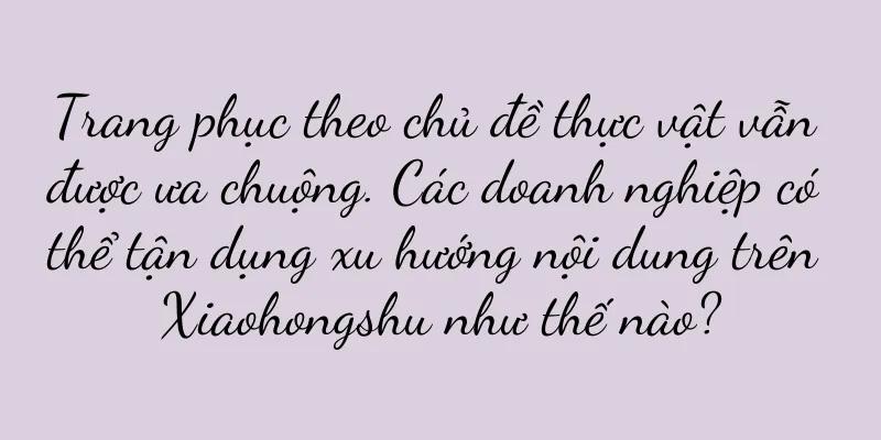 Trang phục theo chủ đề thực vật vẫn được ưa chuộng. Các doanh nghiệp có thể tận dụng xu hướng nội dung trên Xiaohongshu như thế nào?