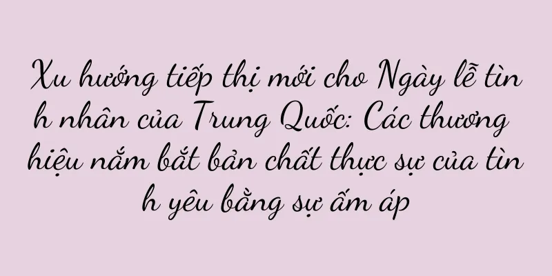 Xu hướng tiếp thị mới cho Ngày lễ tình nhân của Trung Quốc: Các thương hiệu nắm bắt bản chất thực sự của tình yêu bằng sự ấm áp
