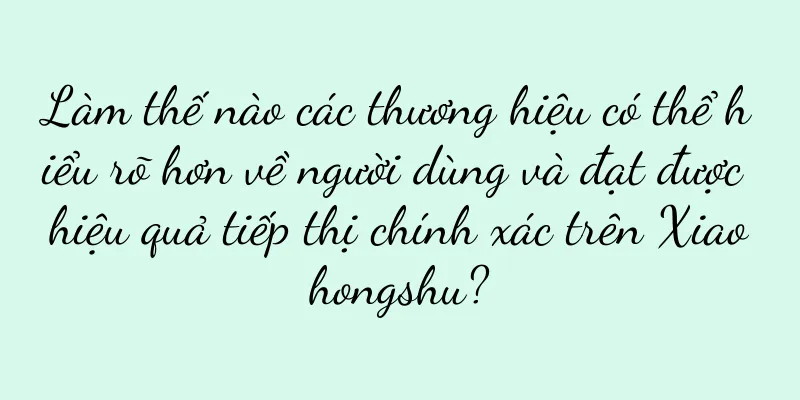 Làm thế nào các thương hiệu có thể hiểu rõ hơn về người dùng và đạt được hiệu quả tiếp thị chính xác trên Xiaohongshu?