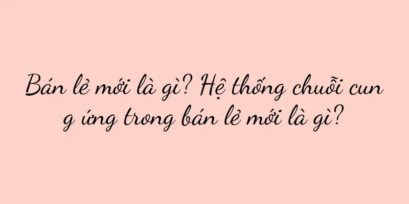 Bán lẻ mới là gì? Hệ thống chuỗi cung ứng trong bán lẻ mới là gì?