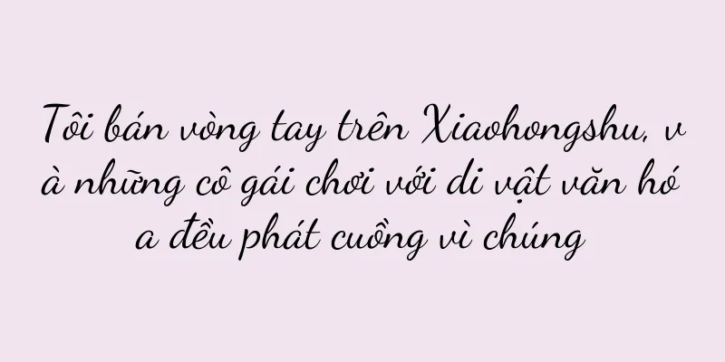 Tôi bán vòng tay trên Xiaohongshu, và những cô gái chơi với di vật văn hóa đều phát cuồng vì chúng