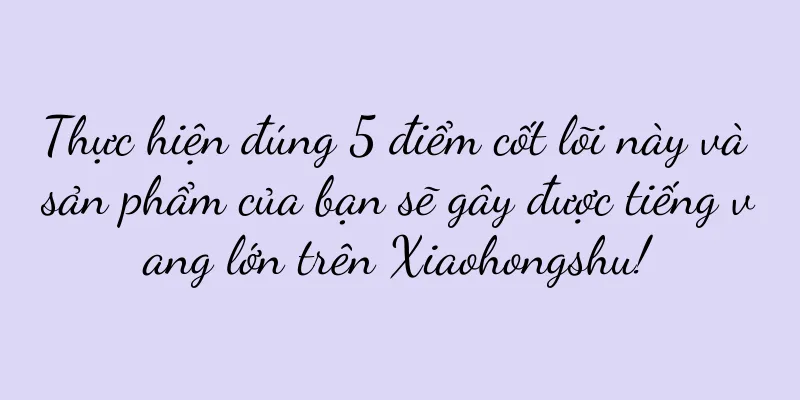 Thực hiện đúng 5 điểm cốt lõi này và sản phẩm của bạn sẽ gây được tiếng vang lớn trên Xiaohongshu!
