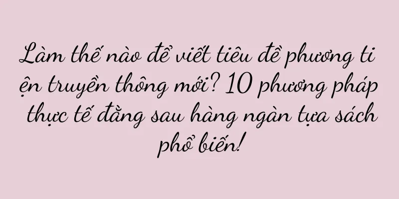 Làm thế nào để viết tiêu đề phương tiện truyền thông mới? 10 phương pháp thực tế đằng sau hàng ngàn tựa sách phổ biến!
