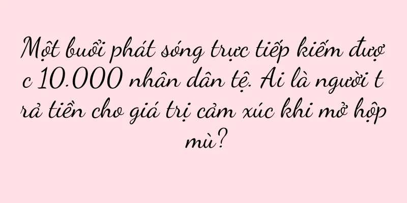 Một buổi phát sóng trực tiếp kiếm được 10.000 nhân dân tệ. Ai là người trả tiền cho giá trị cảm xúc khi mở hộp mù?
