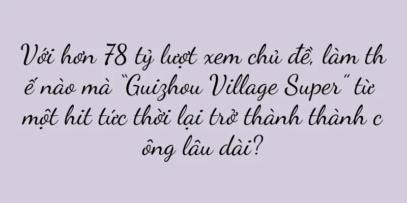Với hơn 78 tỷ lượt xem chủ đề, làm thế nào mà “Guizhou Village Super” từ một hit tức thời lại trở thành thành công lâu dài?