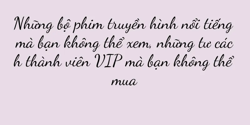 Những bộ phim truyền hình nổi tiếng mà bạn không thể xem, những tư cách thành viên VIP mà bạn không thể mua