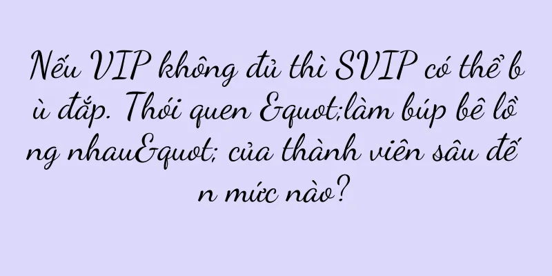 Nếu VIP không đủ thì SVIP có thể bù đắp. Thói quen "làm búp bê lồng nhau" của thành viên sâu đến mức nào?
