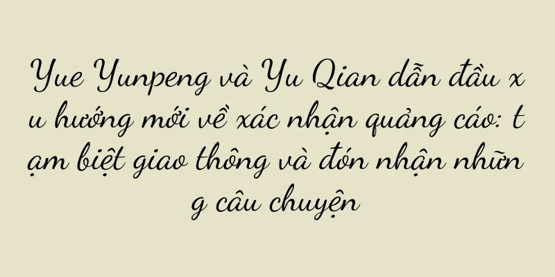 Yue Yunpeng và Yu Qian dẫn đầu xu hướng mới về xác nhận quảng cáo: tạm biệt giao thông và đón nhận những câu chuyện