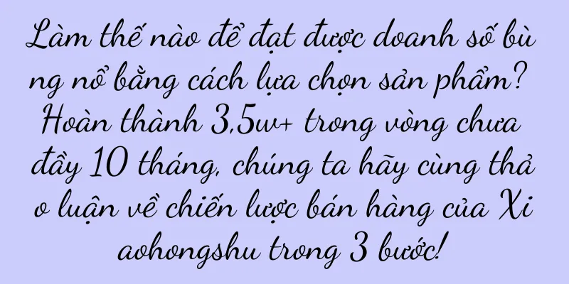 Làm thế nào để đạt được doanh số bùng nổ bằng cách lựa chọn sản phẩm? Hoàn thành 3,5w+ trong vòng chưa đầy 10 tháng, chúng ta hãy cùng thảo luận về chiến lược bán hàng của Xiaohongshu trong 3 bước!
