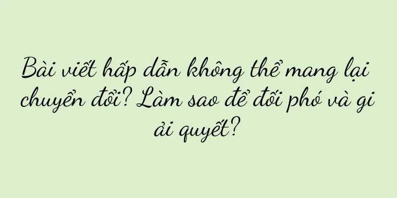 Bài viết hấp dẫn không thể mang lại chuyển đổi? Làm sao để đối phó và giải quyết?