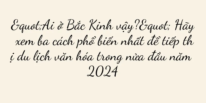 "Ai ở Bắc Kinh vậy?" Hãy xem ba cách phổ biến nhất để tiếp thị du lịch văn hóa trong nửa đầu năm 2024