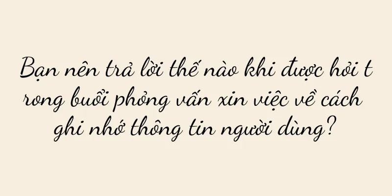 Bạn nên trả lời thế nào khi được hỏi trong buổi phỏng vấn xin việc về cách ghi nhớ thông tin người dùng?
