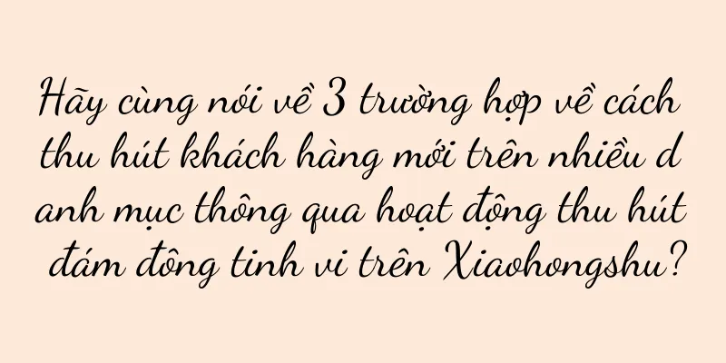 Hãy cùng nói về 3 trường hợp về cách thu hút khách hàng mới trên nhiều danh mục thông qua hoạt động thu hút đám đông tinh vi trên Xiaohongshu?
