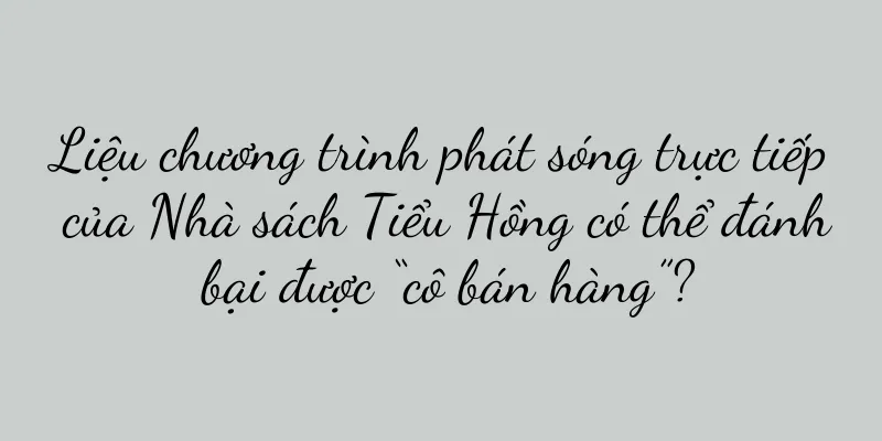 Liệu chương trình phát sóng trực tiếp của Nhà sách Tiểu Hồng có thể đánh bại được “cô bán hàng”?