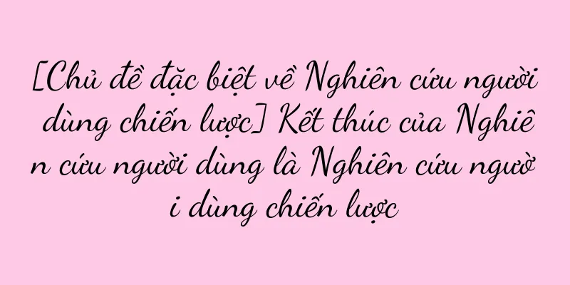 [Chủ đề đặc biệt về Nghiên cứu người dùng chiến lược] Kết thúc của Nghiên cứu người dùng là Nghiên cứu người dùng chiến lược