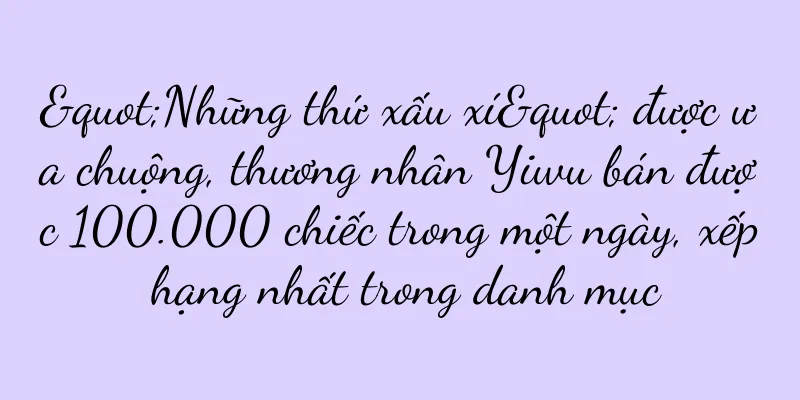 "Những thứ xấu xí" được ưa chuộng, thương nhân Yiwu bán được 100.000 chiếc trong một ngày, xếp hạng nhất trong danh mục