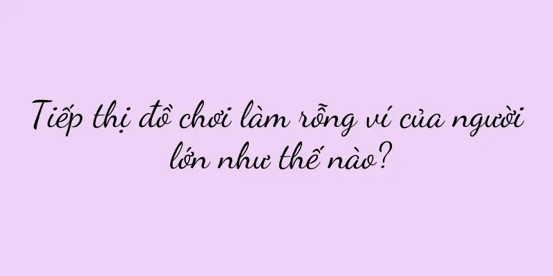 Tiếp thị đồ chơi làm rỗng ví của người lớn như thế nào?