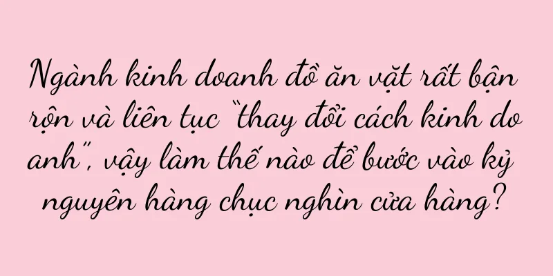 Ngành kinh doanh đồ ăn vặt rất bận rộn và liên tục “thay đổi cách kinh doanh”, vậy làm thế nào để bước vào kỷ nguyên hàng chục nghìn cửa hàng?