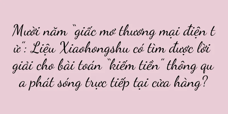 Mười năm “giấc mơ thương mại điện tử”: Liệu Xiaohongshu có tìm được lời giải cho bài toán “kiếm tiền” thông qua phát sóng trực tiếp tại cửa hàng?