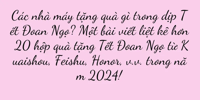 Các nhà máy tặng quà gì trong dịp Tết Đoan Ngọ? Một bài viết liệt kê hơn 20 hộp quà tặng Tết Đoan Ngọ từ Kuaishou, Feishu, Honor, v.v. trong năm 2024!