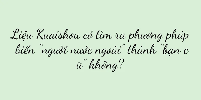 Liệu Kuaishou có tìm ra phương pháp biến “người nước ngoài” thành “bạn cũ” không?