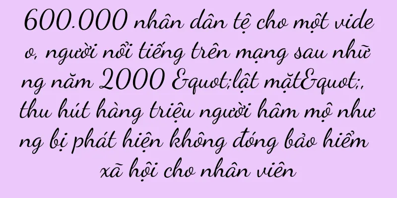 600.000 nhân dân tệ cho một video, người nổi tiếng trên mạng sau những năm 2000 "lật mặt", thu hút hàng triệu người hâm mộ nhưng bị phát hiện không đóng bảo hiểm xã hội cho nhân viên