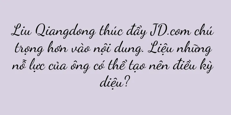 Liu Qiangdong thúc đẩy JD.com chú trọng hơn vào nội dung. Liệu những nỗ lực của ông có thể tạo nên điều kỳ diệu?