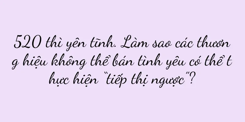 520 thì yên tĩnh. Làm sao các thương hiệu không thể bán tình yêu có thể thực hiện “tiếp thị ngược”?