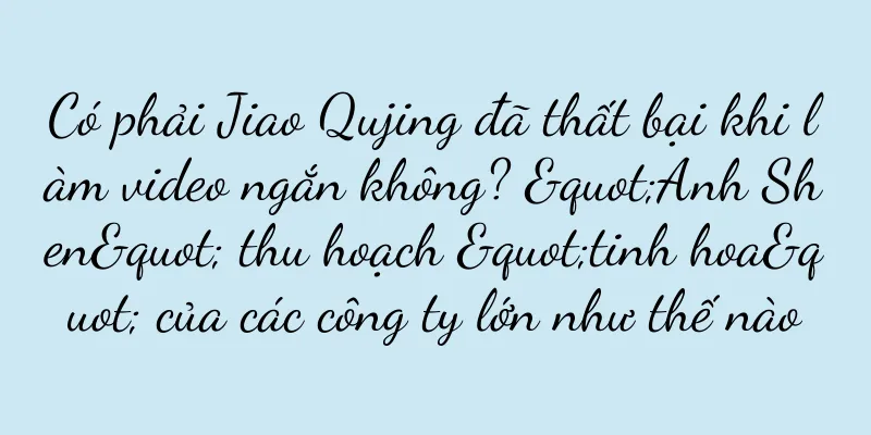 Có phải Jiao Qujing đã thất bại khi làm video ngắn không? "Anh Shen" thu hoạch "tinh hoa" của các công ty lớn như thế nào