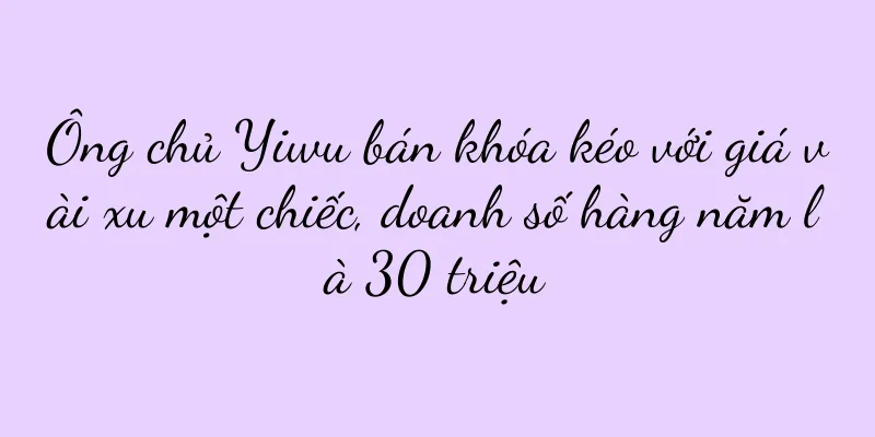 Ông chủ Yiwu bán khóa kéo với giá vài xu một chiếc, doanh số hàng năm là 30 triệu