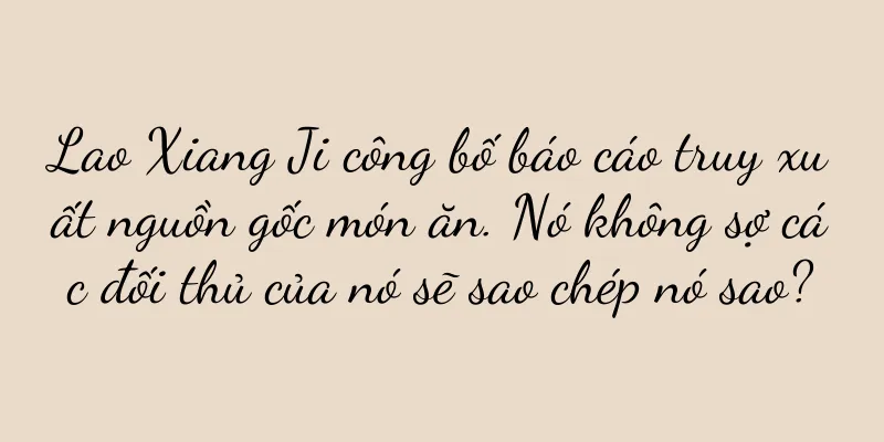 Lao Xiang Ji công bố báo cáo truy xuất nguồn gốc món ăn. Nó không sợ các đối thủ của nó sẽ sao chép nó sao?