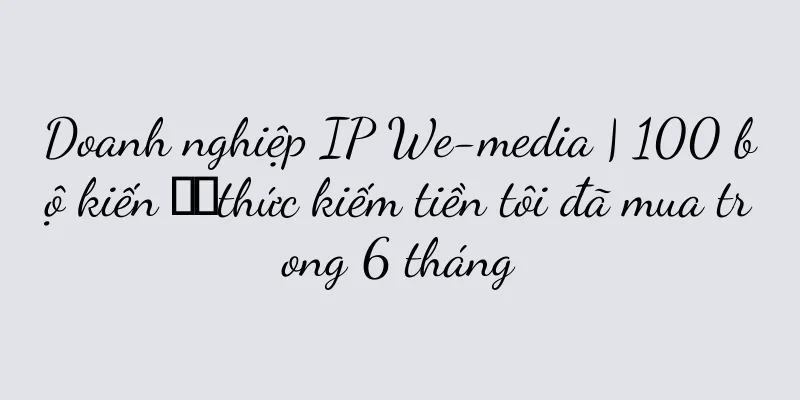 Doanh nghiệp IP We-media | 100 bộ kiến ​​thức kiếm tiền tôi đã mua trong 6 tháng
