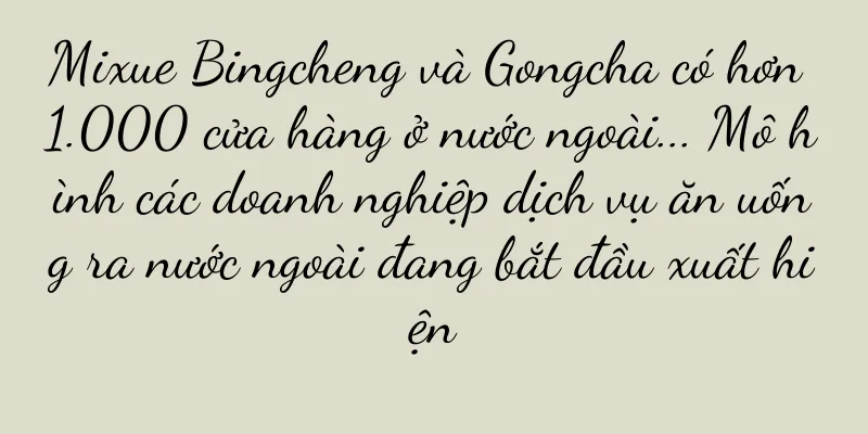 Mixue Bingcheng và Gongcha có hơn 1.000 cửa hàng ở nước ngoài... Mô hình các doanh nghiệp dịch vụ ăn uống ra nước ngoài đang bắt đầu xuất hiện